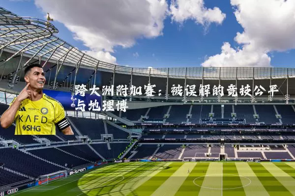 跨大洲附加赛:被误解的竞技公平与地理博弈