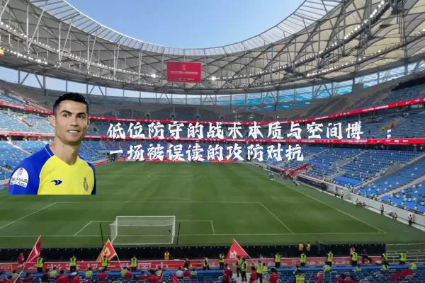 低位防守的战术本质与空间博弈:一场被误读的攻防对抗
